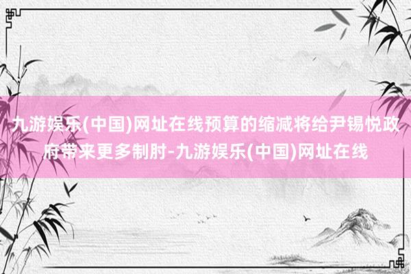 九游娱乐(中国)网址在线预算的缩减将给尹锡悦政府带来更多制肘-九游娱乐(中国)网址在线