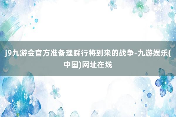 j9九游会官方准备理睬行将到来的战争-九游娱乐(中国)网址在线