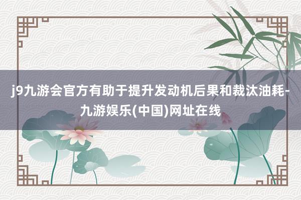 j9九游会官方有助于提升发动机后果和裁汰油耗-九游娱乐(中国)网址在线