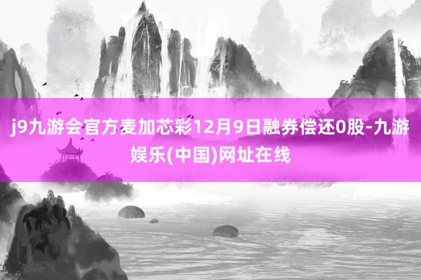 j9九游会官方麦加芯彩12月9日融券偿还0股-九游娱乐(中国)网址在线