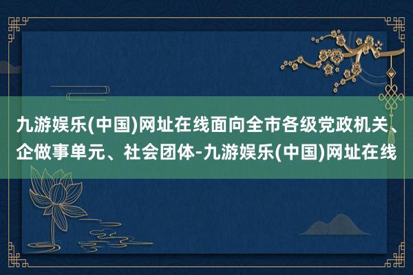 九游娱乐(中国)网址在线面向全市各级党政机关、企做事单元、社会团体-九游娱乐(中国)网址在线