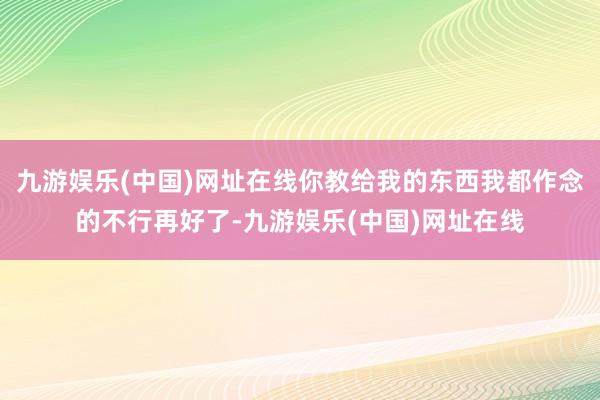 九游娱乐(中国)网址在线你教给我的东西我都作念的不行再好了-九游娱乐(中国)网址在线