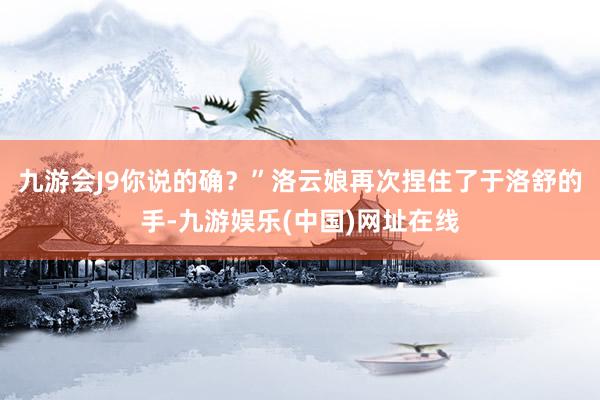 九游会J9你说的确？”洛云娘再次捏住了于洛舒的手-九游娱乐(中国)网址在线
