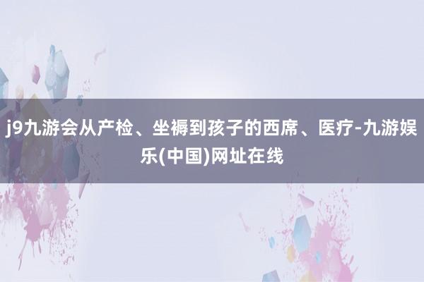 j9九游会从产检、坐褥到孩子的西席、医疗-九游娱乐(中国)网址在线