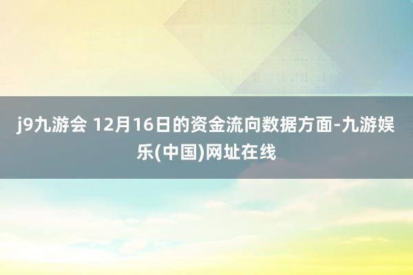 j9九游会 12月16日的资金流向数据方面-九游娱乐(中国)网址在线