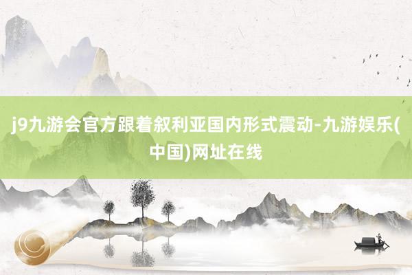 j9九游会官方跟着叙利亚国内形式震动-九游娱乐(中国)网址在线