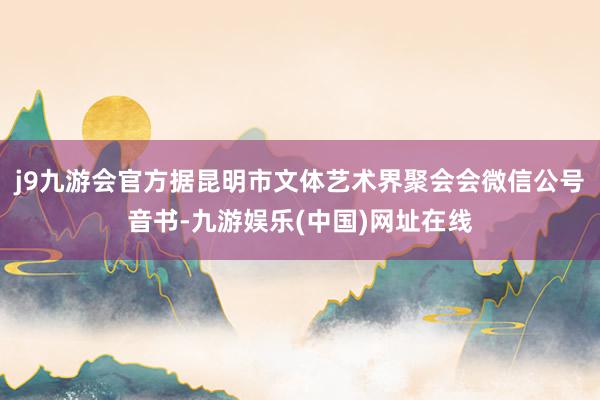 j9九游会官方据昆明市文体艺术界聚会会微信公号音书-九游娱乐(中国)网址在线