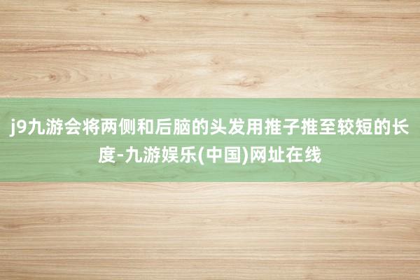 j9九游会将两侧和后脑的头发用推子推至较短的长度-九游娱乐(中国)网址在线