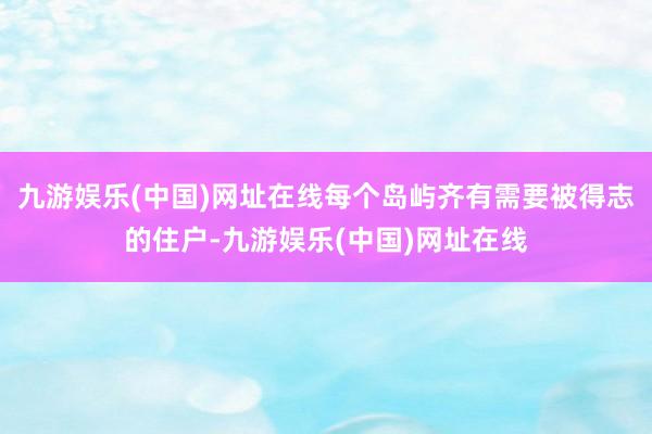 九游娱乐(中国)网址在线每个岛屿齐有需要被得志的住户-九游娱乐(中国)网址在线