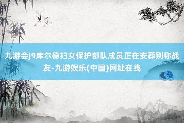 九游会J9库尔德妇女保护部队成员正在安葬别称战友-九游娱乐(中国)网址在线
