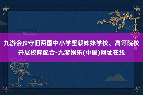 九游会J9守旧两国中小学坚毅姊妹学校、高等院校开展校际配合-九游娱乐(中国)网址在线
