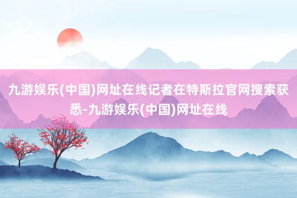 九游娱乐(中国)网址在线记者在特斯拉官网搜索获悉-九游娱乐(中国)网址在线