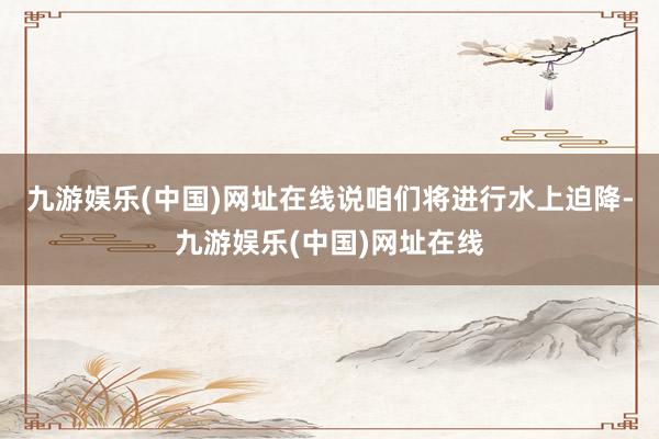 九游娱乐(中国)网址在线说咱们将进行水上迫降-九游娱乐(中国)网址在线