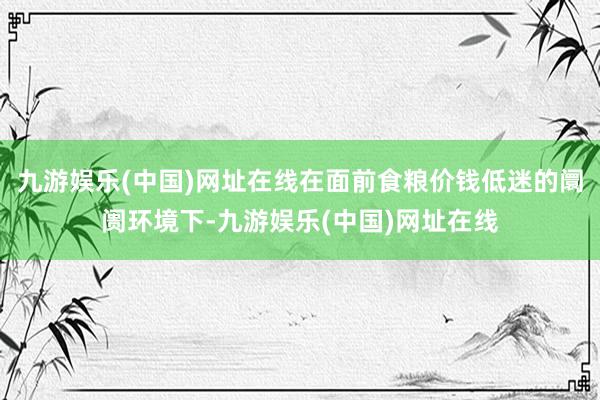 九游娱乐(中国)网址在线在面前食粮价钱低迷的阛阓环境下-九游娱乐(中国)网址在线