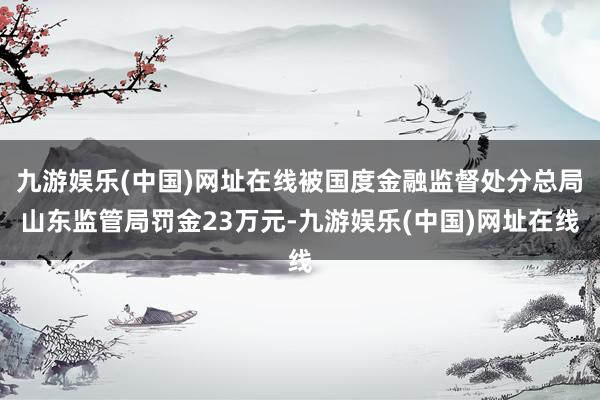 九游娱乐(中国)网址在线被国度金融监督处分总局山东监管局罚金23万元-九游娱乐(中国)网址在线