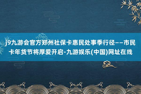 j9九游会官方郑州社保卡惠民处事季行径——市民卡年货节将厚爱开启-九游娱乐(中国)网址在线