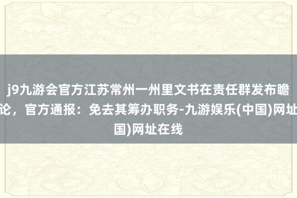 j9九游会官方江苏常州一州里文书在责任群发布瞻念言论，官方通报：免去其筹办职务-九游娱乐(中国)网址在线