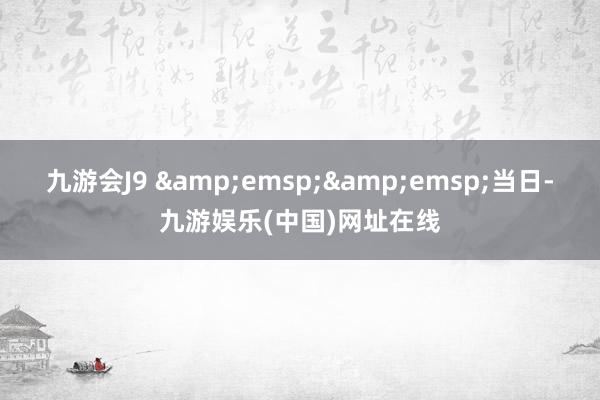 九游会J9 &emsp;&emsp;当日-九游娱乐(中国)网址在线