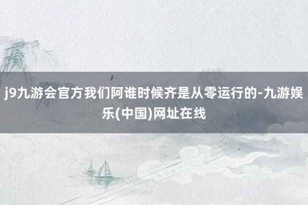 j9九游会官方我们阿谁时候齐是从零运行的-九游娱乐(中国)网址在线