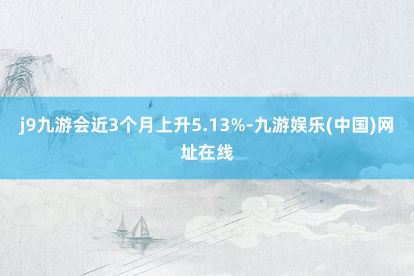 j9九游会近3个月上升5.13%-九游娱乐(中国)网址在线