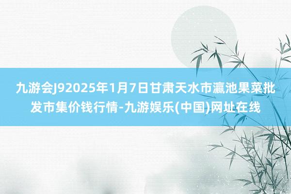 九游会J92025年1月7日甘肃天水市瀛池果菜批发市集价钱行情-九游娱乐(中国)网址在线
