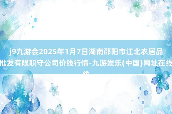 j9九游会2025年1月7日湖南邵阳市江北农居品批发有限职守公司价钱行情-九游娱乐(中国)网址在线
