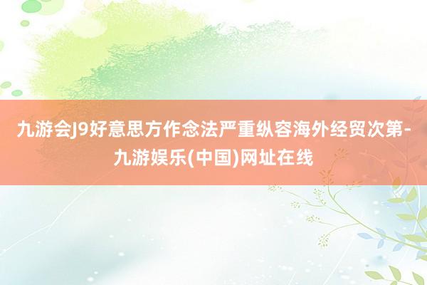 九游会J9好意思方作念法严重纵容海外经贸次第-九游娱乐(中国)网址在线