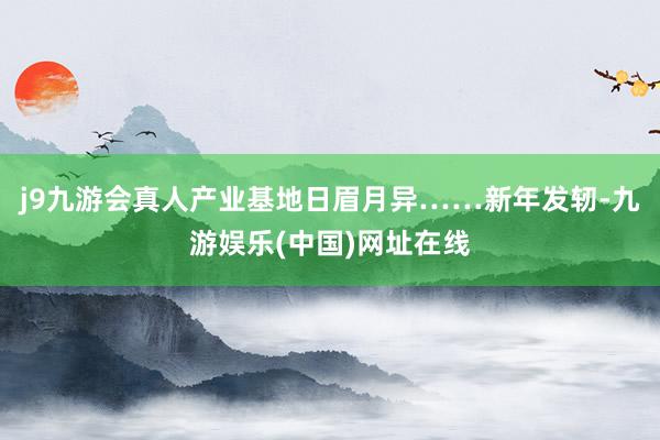 j9九游会真人产业基地日眉月异……新年发轫-九游娱乐(中国)网址在线