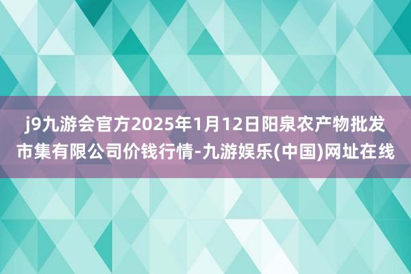 j9九游会官方2025年1月12日阳泉农产物批发市集有限公司价钱行情-九游娱乐(中国)网址在线