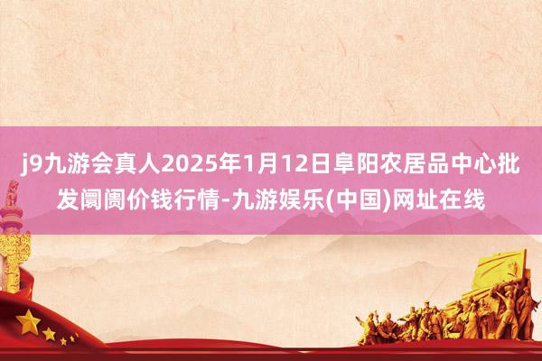 j9九游会真人2025年1月12日阜阳农居品中心批发阛阓价钱行情-九游娱乐(中国)网址在线