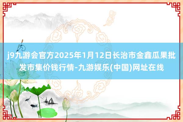j9九游会官方2025年1月12日长治市金鑫瓜果批发市集价钱行情-九游娱乐(中国)网址在线