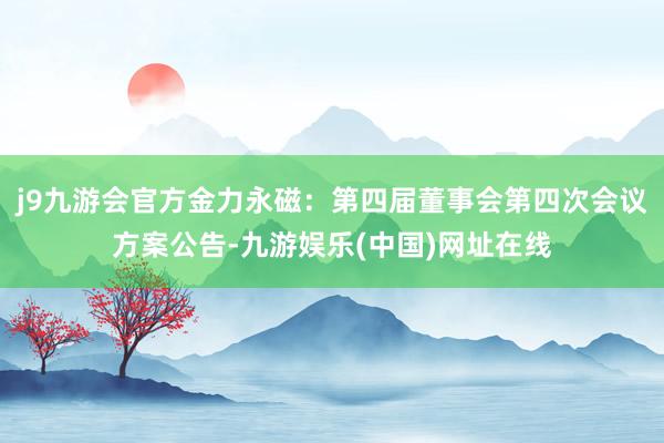 j9九游会官方金力永磁：第四届董事会第四次会议方案公告-九游娱乐(中国)网址在线