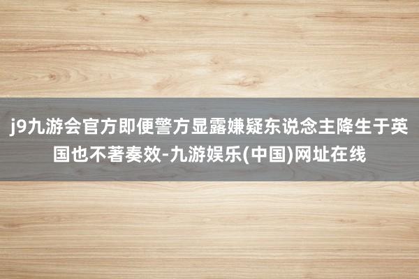 j9九游会官方即便警方显露嫌疑东说念主降生于英国也不著奏效-九游娱乐(中国)网址在线