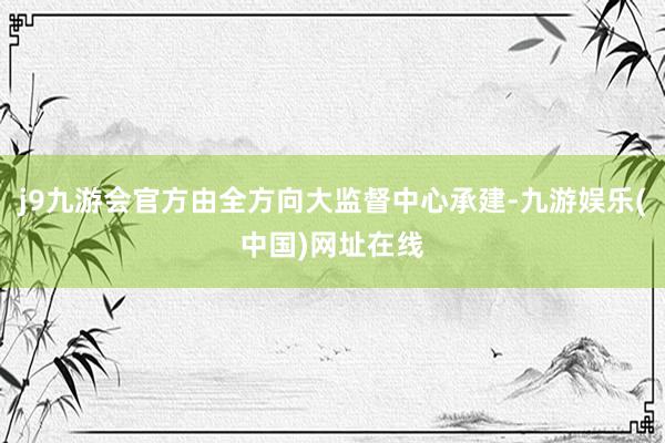 j9九游会官方由全方向大监督中心承建-九游娱乐(中国)网址在线