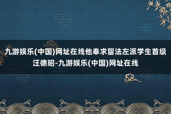 九游娱乐(中国)网址在线他奉求留法左派学生首级汪德昭-九游娱乐(中国)网址在线