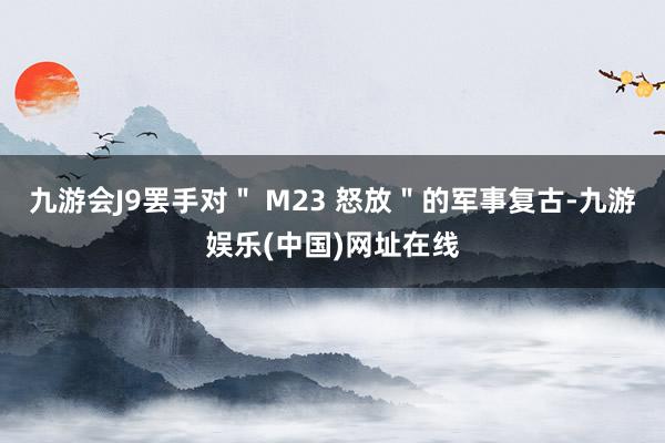 九游会J9罢手对＂ M23 怒放＂的军事复古-九游娱乐(中国)网址在线