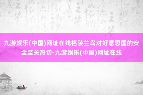 九游娱乐(中国)网址在线格陵兰岛对好意思国的安全至关热切-九游娱乐(中国)网址在线