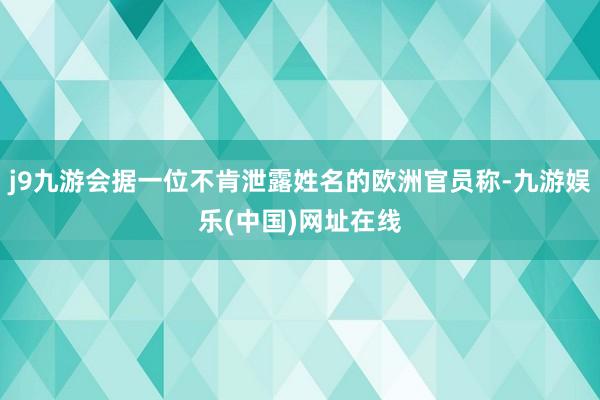 j9九游会据一位不肯泄露姓名的欧洲官员称-九游娱乐(中国)网址在线