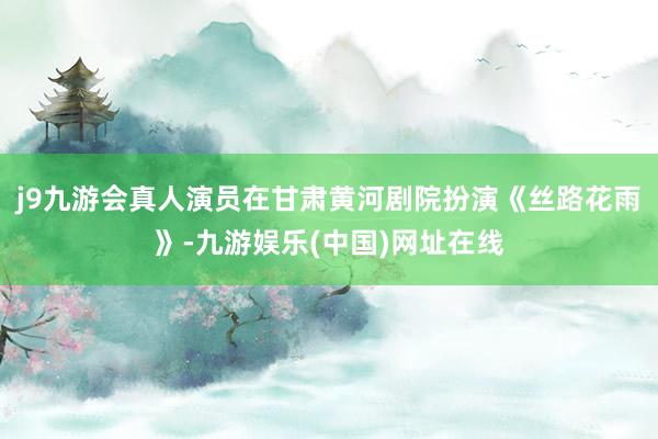 j9九游会真人演员在甘肃黄河剧院扮演《丝路花雨》-九游娱乐(中国)网址在线