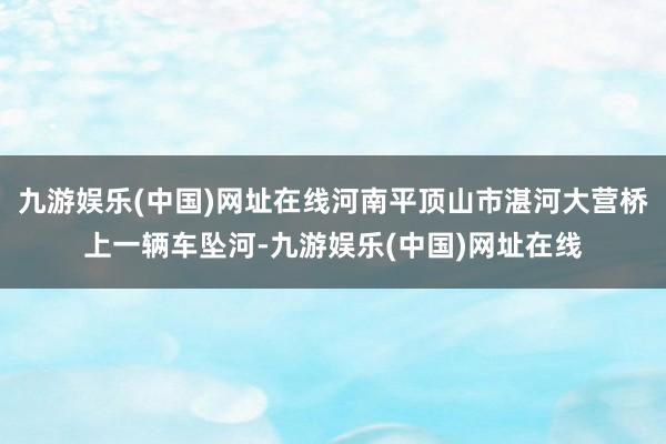 九游娱乐(中国)网址在线河南平顶山市湛河大营桥上一辆车坠河-九游娱乐(中国)网址在线