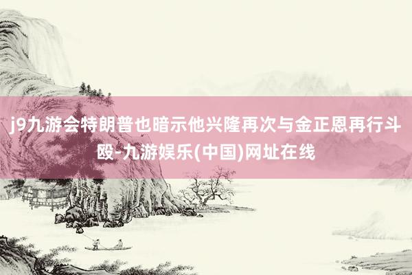 j9九游会特朗普也暗示他兴隆再次与金正恩再行斗殴-九游娱乐(中国)网址在线
