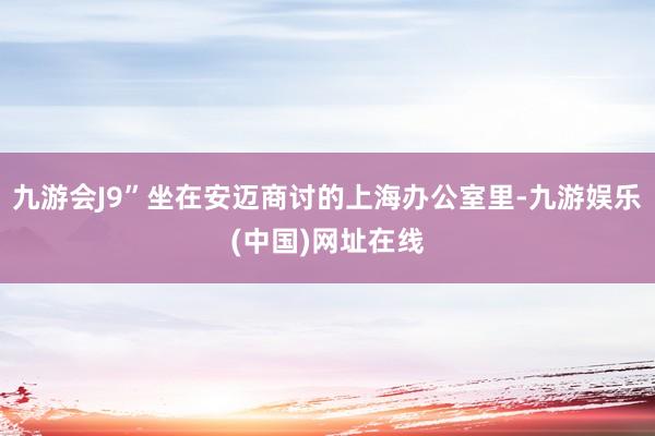 九游会J9”坐在安迈商讨的上海办公室里-九游娱乐(中国)网址在线