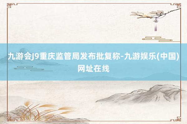 九游会J9重庆监管局发布批复称-九游娱乐(中国)网址在线