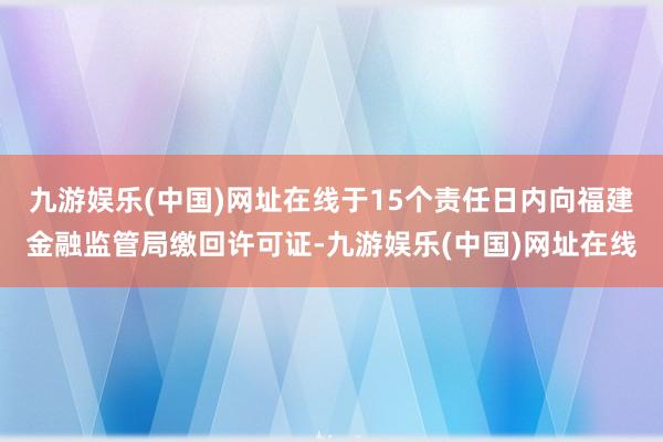 九游娱乐(中国)网址在线于15个责任日内向福建金融监管局缴回许可证-九游娱乐(中国)网址在线