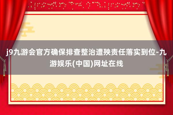 j9九游会官方确保排查整治遭殃责任落实到位-九游娱乐(中国)网址在线
