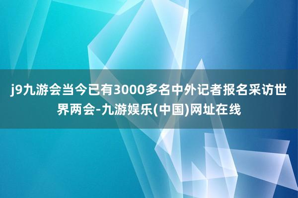 j9九游会当今已有3000多名中外记者报名采访世界两会-九游娱乐(中国)网址在线