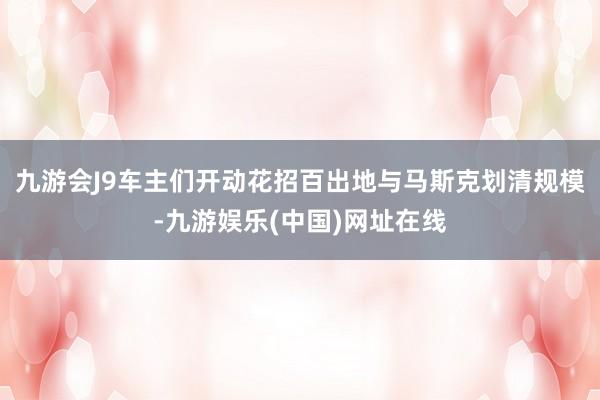九游会J9车主们开动花招百出地与马斯克划清规模-九游娱乐(中国)网址在线