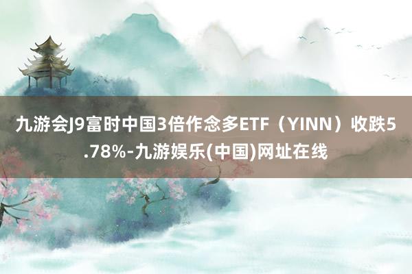 九游会J9富时中国3倍作念多ETF（YINN）收跌5.78%-九游娱乐(中国)网址在线