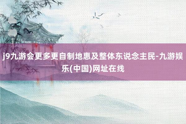 j9九游会更多更自制地惠及整体东说念主民-九游娱乐(中国)网址在线