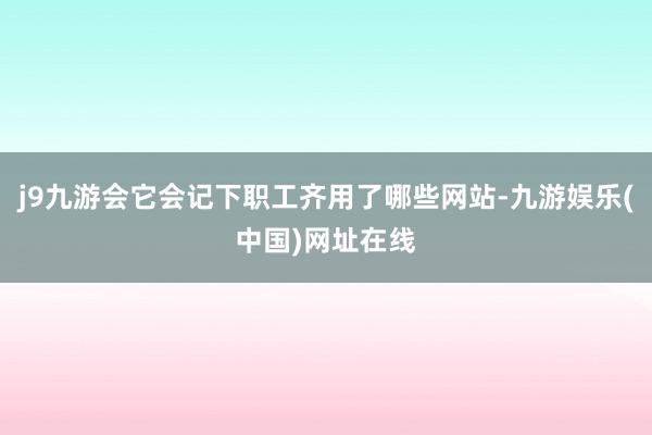 j9九游会它会记下职工齐用了哪些网站-九游娱乐(中国)网址在线